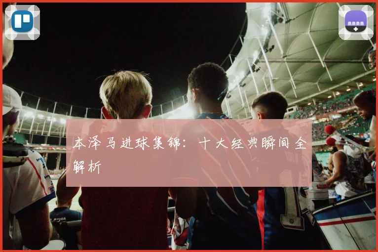 本泽马进球集锦：十大经典瞬间全解析