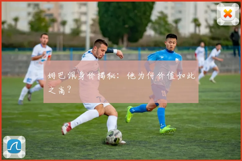 姆巴佩身价揭秘：他为何价值如此之高？