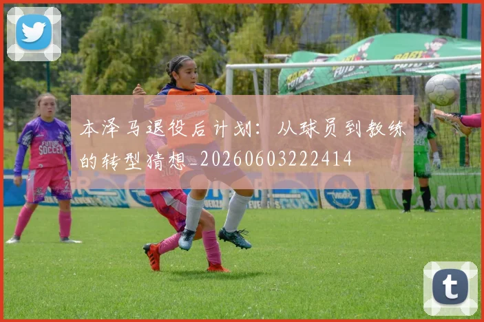 本泽马退役后计划：从球员到教练的转型猜想_20260603222414
