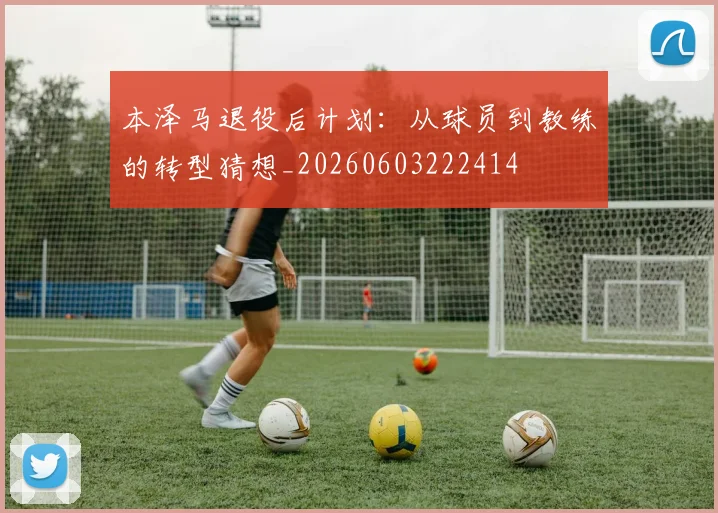 本泽马退役后计划：从球员到教练的转型猜想_20260603222414